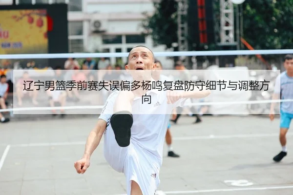 辽宁男篮季前赛失误偏多杨鸣复盘防守细节与调整方向 - LEYU